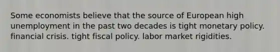 Some economists believe that the source of European high unemployment in the past two decades is tight monetary policy. financial crisis. tight fiscal policy. labor market rigidities.