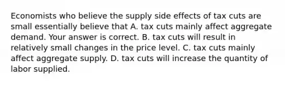 Economists who believe the supply side effects of tax cuts are small essentially believe that A. tax cuts mainly affect aggregate demand. Your answer is correct. B. tax cuts will result in relatively small changes in the price level. C. tax cuts mainly affect aggregate supply. D. tax cuts will increase the quantity of labor supplied.