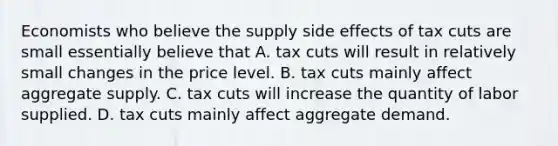 Economists who believe the supply side effects of tax cuts are small essentially believe that A. tax cuts will result in relatively small changes in the price level. B. tax cuts mainly affect aggregate supply. C. tax cuts will increase the quantity of labor supplied. D. tax cuts mainly affect aggregate demand.