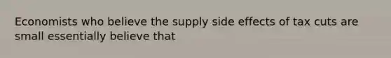 Economists who believe the supply side effects of tax cuts are small essentially believe that