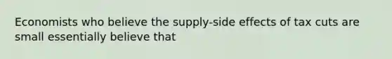 Economists who believe the supply-side effects of tax cuts are small essentially believe that