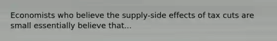 Economists who believe the supply-side effects of tax cuts are small essentially believe that...