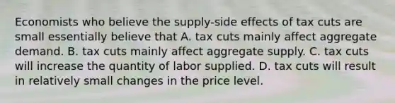 Economists who believe the supply-side effects of tax cuts are small essentially believe that A. tax cuts mainly affect aggregate demand. B. tax cuts mainly affect aggregate supply. C. tax cuts will increase the quantity of labor supplied. D. tax cuts will result in relatively small changes in the price level.