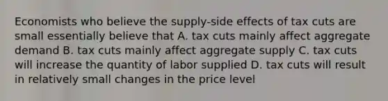 Economists who believe the supply-side effects of tax cuts are small essentially believe that A. tax cuts mainly affect aggregate demand B. tax cuts mainly affect aggregate supply C. tax cuts will increase the quantity of labor supplied D. tax cuts will result in relatively small changes in the price level