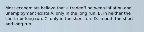 Most economists believe that a tradeoff between inflation and unemployment exists A. only in the long run. B. in neither the short nor long run. C. only in the short run. D. in both the short and long run.