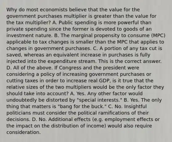 Why do most economists believe that the value for the government purchases multiplier is greater than the value for the tax​ multiplier? A. Public spending is more powerful than private spending since the former is devoted to goods of an investment nature. B. The marginal propensity to consume ​(MPC​) applicable to tax changes is smaller than the MPC that applies to changes in government purchases. C. A portion of any tax cut is​ saved, whereas an equivalent increase in purchases is fully injected into the expenditure stream. This is the correct answer. D. All of the above. If Congress and the president were considering a policy of increasing government purchases or cutting taxes in order to increase real​ GDP, is it true that the relative sizes of the two multipliers would be the only factor they should take into​ account? A. Yes. Any other factor would undoubtedly be distorted by​ "special interests." B. Yes. The only thing that matters is​ "bang for the​ buck." C. No. Insightful politicians must consider the political ramifications of their decisions. D. No. Additional effects​ (e.g. employment effects or the impact on the distribution of​ income) would also require consideration.