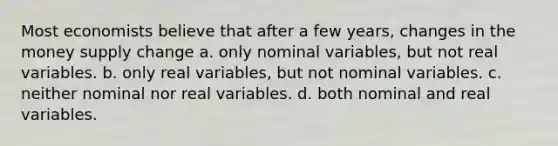 Most economists believe that after a few years, changes in the money supply change a. only nominal variables, but not real variables. b. only real variables, but not nominal variables. c. neither nominal nor real variables. d. both nominal and real variables.