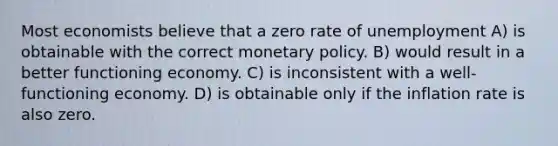 Most economists believe that a zero rate of unemployment A) is obtainable with the correct <a href='https://www.questionai.com/knowledge/kEE0G7Llsx-monetary-policy' class='anchor-knowledge'>monetary policy</a>. B) would result in a better functioning economy. C) is inconsistent with a well-functioning economy. D) is obtainable only if the inflation rate is also zero.