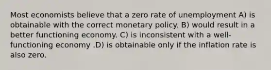 Most economists believe that a zero rate of unemployment A) is obtainable with the correct monetary policy. B) would result in a better functioning economy. C) is inconsistent with a well-functioning economy .D) is obtainable only if the inflation rate is also zero.