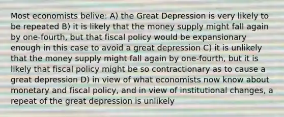 Most economists belive: A) the Great Depression is very likely to be repeated B) it is likely that the money supply might fall again by one-fourth, but that <a href='https://www.questionai.com/knowledge/kPTgdbKdvz-fiscal-policy' class='anchor-knowledge'>fiscal policy</a> would be expansionary enough in this case to avoid a great depression C) it is unlikely that the money supply might fall again by one-fourth, but it is likely that fiscal policy might be so contractionary as to cause a great depression D) in view of what economists now know about monetary and fiscal policy, and in view of institutional changes, a repeat of the great depression is unlikely