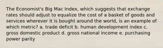 The Economist's Big Mac Index, which suggests that exchange rates should adjust to equalize the cost of a basket of goods and services wherever it is bought around the world, is an example of which metric? a. trade deficit b. human development index c. gross domestic product d. gross national income e. purchasing power parity