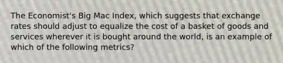 The Economist's Big Mac Index, which suggests that exchange rates should adjust to equalize the cost of a basket of goods and services wherever it is bought around the world, is an example of which of the following metrics?