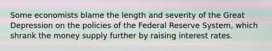 Some economists blame the length and severity of the Great Depression on the policies of the Federal Reserve System, which shrank the money supply further by raising interest rates.