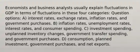 Economists and business analysts usually explain fluctuations in GDP in terms of fluctuations in these four categories: Question options: A) interest rates, exchange rates, inflation rates, and government purchases. B) inflation rates, unemployment rates, interest rates, and consumer spending. C) investment spending, unplanned inventory changes, government transfer spending, and government purchases. D) consumption, planned investment, government purchases, and net exports.