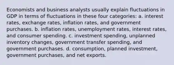 Economists and business analysts usually explain fluctuations in GDP in terms of fluctuations in these four categories: a. interest rates, exchange rates, inflation rates, and government purchases. b. inflation rates, unemployment rates, interest rates, and consumer spending. c. investment spending, unplanned inventory changes, government transfer spending, and government purchases. d. consumption, planned investment, government purchases, and net exports.