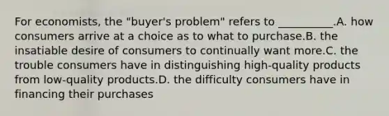 For economists, the "buyer's problem" refers to __________.A. how consumers arrive at a choice as to what to purchase.B. the insatiable desire of consumers to continually want more.C. the trouble consumers have in distinguishing high-quality products from low-quality products.D. the difficulty consumers have in financing their purchases