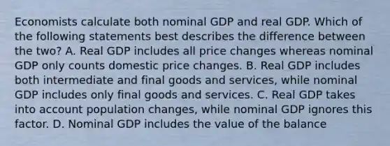 Economists calculate both nominal GDP and real GDP. Which of the following statements best describes the difference between the two? A. Real GDP includes all price changes whereas nominal GDP only counts domestic price changes. B. Real GDP includes both intermediate and final goods and services, while nominal GDP includes only final goods and services. C. Real GDP takes into account population changes, while nominal GDP ignores this factor. D. Nominal GDP includes the value of the balance