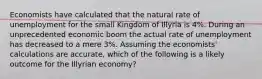 Economists have calculated that the natural rate of unemployment for the small Kingdom of Illyria is 4%. During an unprecedented economic boom the actual rate of unemployment has decreased to a mere 3%. Assuming the economists' calculations are accurate, which of the following is a likely outcome for the Illyrian economy?