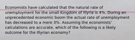 Economists have calculated that the natural rate of unemployment for the small Kingdom of Illyria is 4%. During an unprecedented economic boom the actual rate of unemployment has decreased to a mere 3%. Assuming the economists' calculations are accurate, which of the following is a likely outcome for the Illyrian economy?