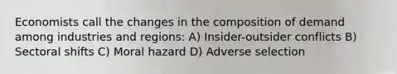 Economists call the changes in the composition of demand among industries and regions: A) Insider-outsider conflicts B) Sectoral shifts C) Moral hazard D) Adverse selection