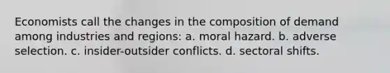 Economists call the changes in the composition of demand among industries and regions: a. moral hazard. b. adverse selection. c. insider-outsider conflicts. d. sectoral shifts.