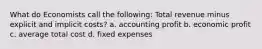 What do Economists call the following: Total revenue minus explicit and implicit costs? a. accounting profit b. economic profit c. average total cost d. fixed expenses