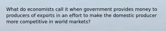 What do economists call it when government provides money to producers of exports in an effort to make the domestic producer more competitive in world markets?