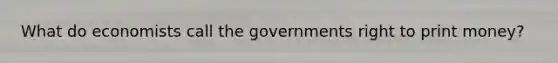 What do economists call the governments right to print money?