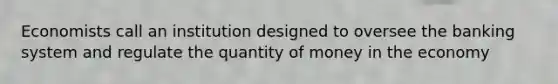 Economists call an institution designed to oversee the banking system and regulate the quantity of money in the economy