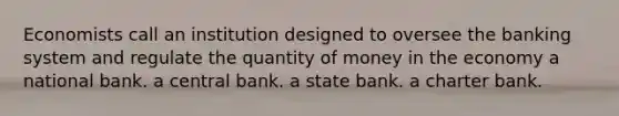 Economists call an institution designed to oversee the banking system and regulate the quantity of money in the economy a national bank. a central bank. a state bank. a charter bank.