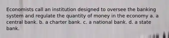 Economists call an institution designed to oversee the banking system and regulate the quantity of money in the economy a. a central bank. b. a charter bank. c. a national bank. d. a state bank.