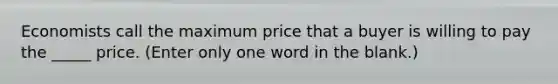 Economists call the maximum price that a buyer is willing to pay the _____ price. (Enter only one word in the blank.)