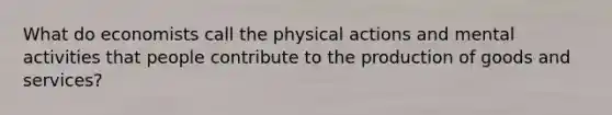 What do economists call the physical actions and mental activities that people contribute to the production of goods and services?