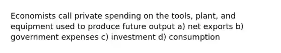 Economists call private spending on the tools, plant, and equipment used to produce future output a) net exports b) government expenses c) investment d) consumption