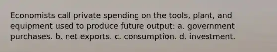 Economists call private spending on the tools, plant, and equipment used to produce future output: a. government purchases. b. net exports. c. consumption. d. investment.