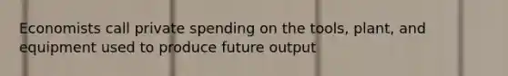 Economists call private spending on the tools, plant, and equipment used to produce future output