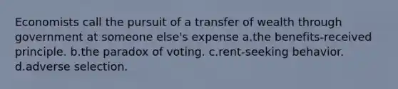 Economists call the pursuit of a transfer of wealth through government at someone else's expense a.the benefits-received principle. b.the paradox of voting. c.rent-seeking behavior. d.adverse selection.