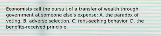 Economists call the pursuit of a transfer of wealth through government at someone else's expense: A. the paradox of voting. B. adverse selection. C. rent-seeking behavior. D. the benefits-received principle.