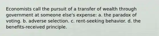 Economists call the pursuit of a transfer of wealth through government at someone else's expense: a. the paradox of voting. b. adverse selection. c. rent-seeking behavior. d. the benefits-received principle.