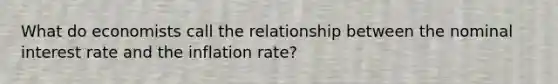 What do economists call the relationship between the nominal interest rate and the inflation rate?