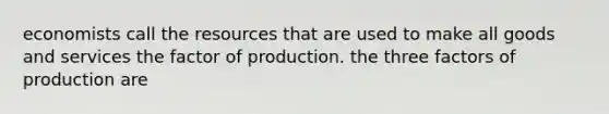 economists call the resources that are used to make all goods and services the factor of production. the three factors of production are