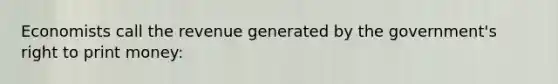 Economists call the revenue generated by the government's right to print money: