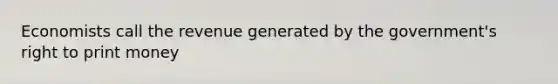 Economists call the revenue generated by the government's right to print money