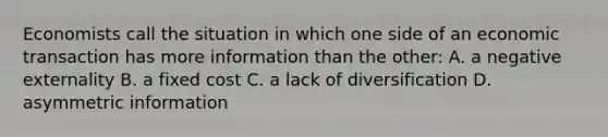 Economists call the situation in which one side of an economic transaction has more information than the other: A. a negative externality B. a fixed cost C. a lack of diversification D. asymmetric information