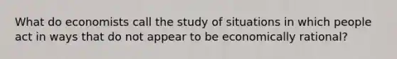 What do economists call the study of situations in which people act in ways that do not appear to be economically rational?