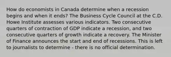 How do economists in Canada determine when a recession begins and when it ends? The Business Cycle Council at the C.D. Howe Institute assesses various indicators. Two consecutive quarters of contraction of GDP indicate a recession, and two consecutive quarters of growth indicate a recovery. The Minister of Finance announces the start and end of recessions. This is left to journalists to determine ‑ there is no official determination.