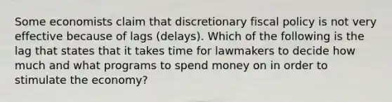 Some economists claim that discretionary fiscal policy is not very effective because of lags (delays). Which of the following is the lag that states that it takes time for lawmakers to decide how much and what programs to spend money on in order to stimulate the economy?