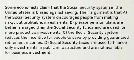 Some economists claim that the Social Security system in the United States is biased against saving. Their argument is that A) the Social Security system discourages people from making risky, but profitable, investments. B) private pension plans are better managed than the Social Security funds and are used for more productive investments. C) the Social Security system reduces the incentive for people to save by providing guaranteed retirement incomes. D) Social Security taxes are used to finance only investments in public infrastructure and are not available for business investment.