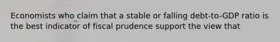 Economists who claim that a stable or falling debt-to-GDP ratio is the best indicator of fiscal prudence support the view that