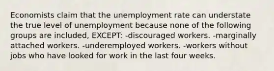 Economists claim that the unemployment rate can understate the true level of unemployment because none of the following groups are included, EXCEPT: -discouraged workers. -marginally attached workers. -underemployed workers. -workers without jobs who have looked for work in the last four weeks.